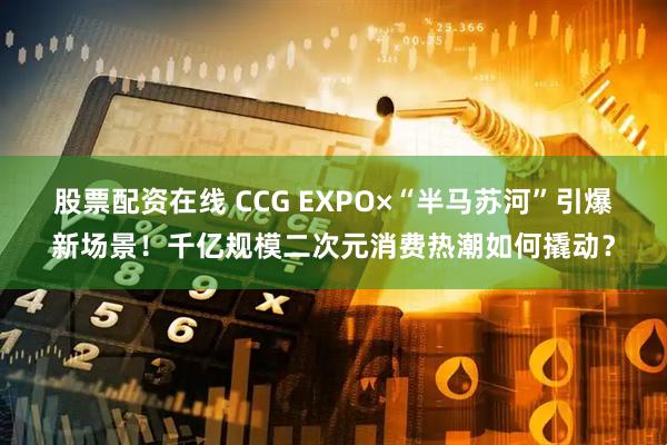 股票配资在线 CCG EXPO×“半马苏河”引爆新场景！千亿规模二次元消费热潮如何撬动？