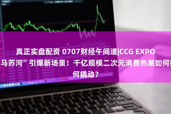 真正实盘配资 0707财经午间道|CCG EXPO×“半马苏河”引爆新场景！千亿规模二次元消费热潮如何撬动？