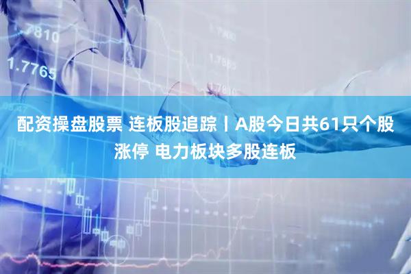 配资操盘股票 连板股追踪丨A股今日共61只个股涨停 电力板块多股连板