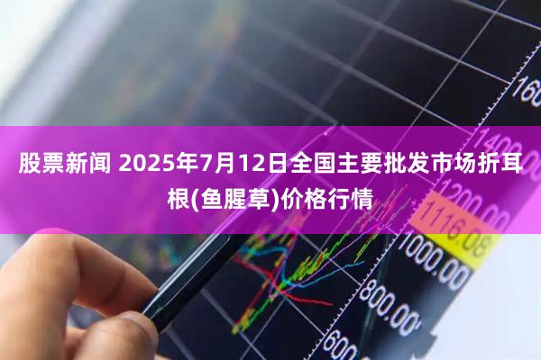 股票新闻 2025年7月12日全国主要批发市场折耳根(鱼腥草)价格行情