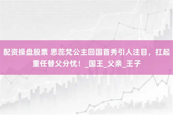 配资操盘股票 思蕊梵公主回国首秀引人注目，扛起重任替父分忧！_国王_父亲_王子