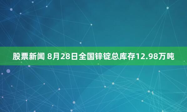 股票新闻 8月28日全国锌锭总库存12.98万吨