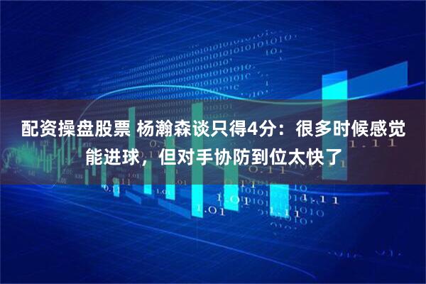 配资操盘股票 杨瀚森谈只得4分：很多时候感觉能进球，但对手协防到位太快了