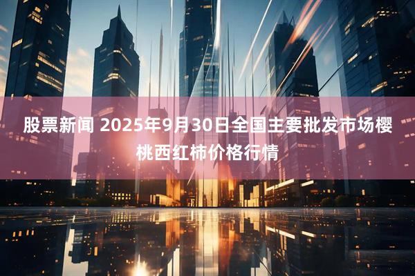 股票新闻 2025年9月30日全国主要批发市场樱桃西红柿价格行情