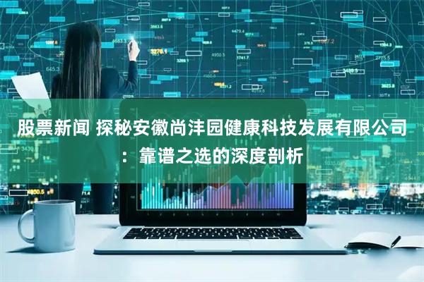 股票新闻 探秘安徽尚沣园健康科技发展有限公司：靠谱之选的深度剖析