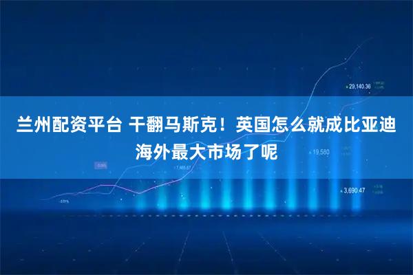 兰州配资平台 干翻马斯克！英国怎么就成比亚迪海外最大市场了呢