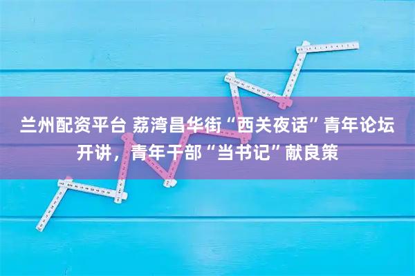 兰州配资平台 荔湾昌华街“西关夜话”青年论坛开讲，青年干部“当书记”献良策