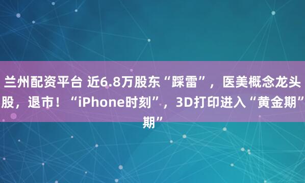 兰州配资平台 近6.8万股东“踩雷”，医美概念龙头股，退市！“iPhone时刻”，3D打印进入“黄金期”