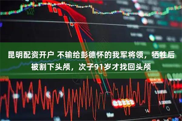 昆明配资开户 不输给彭德怀的我军将领，牺牲后被割下头颅，次子91岁才找回头颅