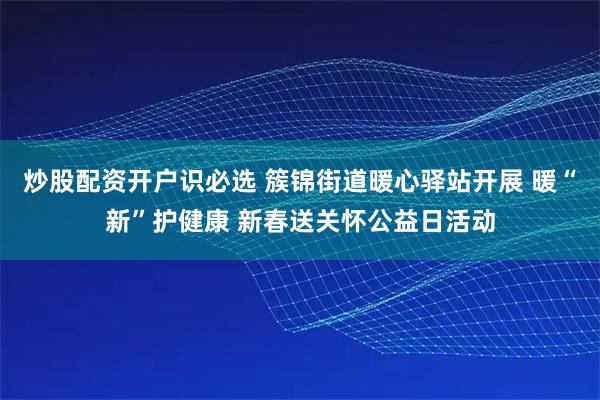 炒股配资开户识必选 簇锦街道暖心驿站开展 暖“新”护健康 新春送关怀公益日活动