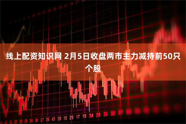 线上配资知识网 2月5日收盘两市主力减持前50只个股