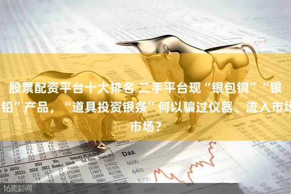 股票配资平台十大排名 二手平台现“银包铜”“银包铅”产品，“道具投资银条”何以骗过仪器、流入市场？
