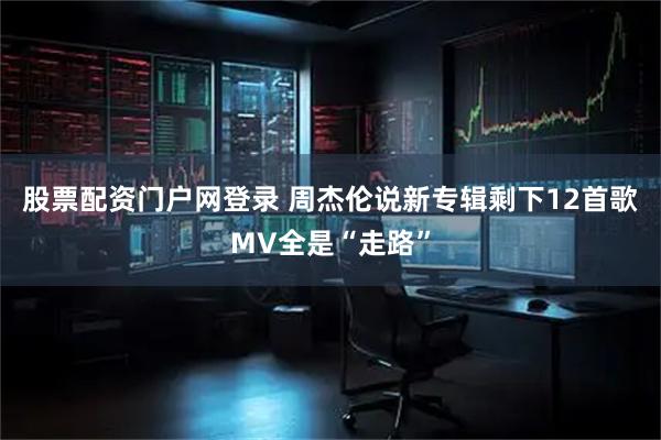 股票配资门户网登录 周杰伦说新专辑剩下12首歌MV全是“走路”
