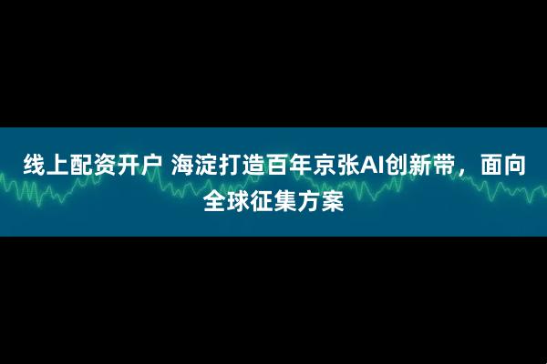 线上配资开户 海淀打造百年京张AI创新带，面向全球征集方案