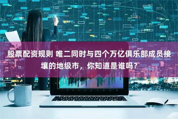 股票配资规则 唯二同时与四个万亿俱乐部成员接壤的地级市，你知道是谁吗？