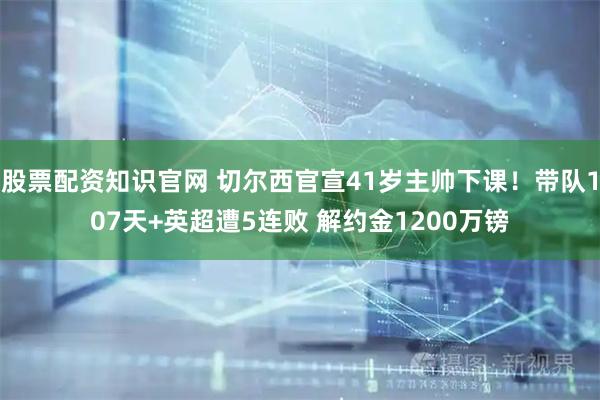 股票配资知识官网 切尔西官宣41岁主帅下课！带队107天+英超遭5连败 解约金1200万镑