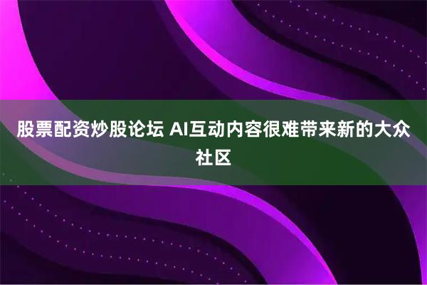 股票配资炒股论坛 AI互动内容很难带来新的大众社区