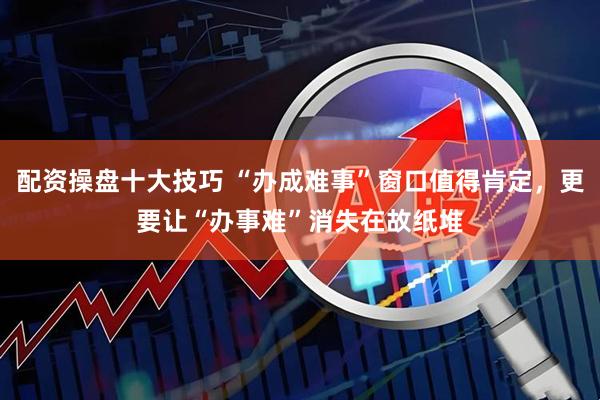 配资操盘十大技巧 “办成难事”窗口值得肯定，更要让“办事难”消失在故纸堆