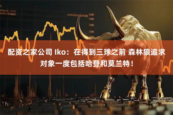 配资之家公司 Iko：在得到三球之前 森林狼追求对象一度包括哈登和莫兰特！