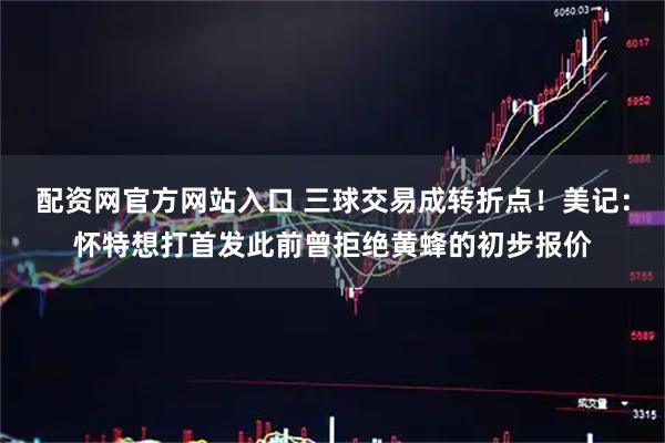 配资网官方网站入口 三球交易成转折点！美记：怀特想打首发此前曾拒绝黄蜂的初步报价