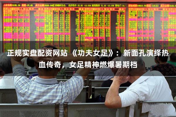 正规实盘配资网站 《功夫女足》：新面孔演绎热血传奇，女足精神燃爆暑期档